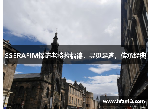 SSERAFIM探访老特拉福德：寻觅足迹，传承经典